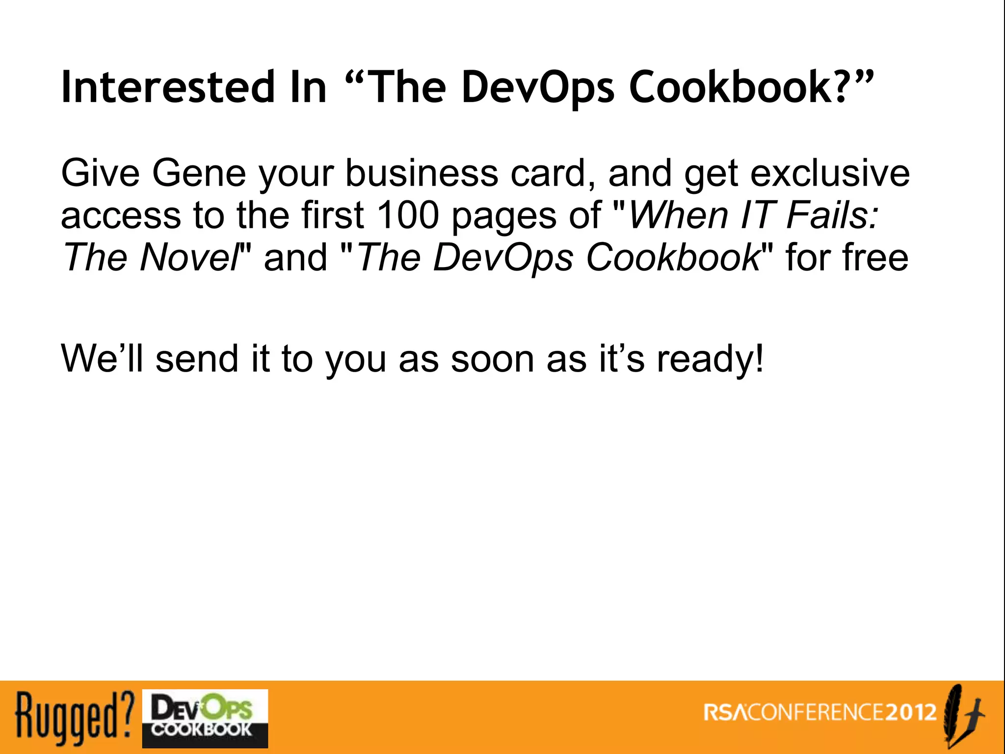 Interested In “The DevOps Cookbook?”
Give Gene your business card, and get exclusive
access to the first 100 pages of "When IT Fails:
The Novel" and "The DevOps Cookbook" for free

We’ll send it to you as soon as it’s ready!
 