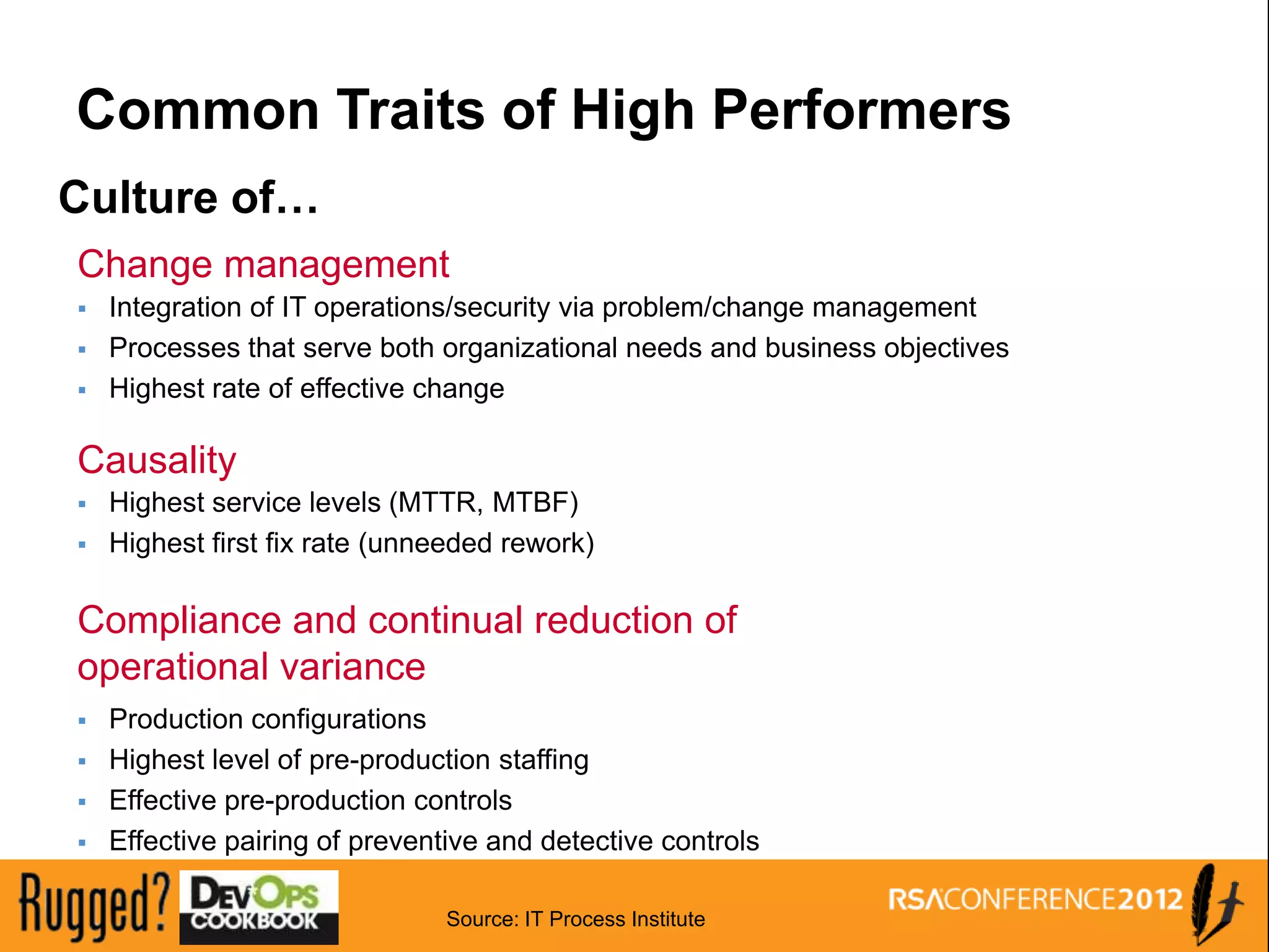 Common Traits of High Performers
Culture of…
Change management
   Integration of IT operations/security via problem/change management
   Processes that serve both organizational needs and business objectives
   Highest rate of effective change

Causality
   Highest service levels (MTTR, MTBF)
   Highest first fix rate (unneeded rework)

Compliance and continual reduction of
operational variance
   Production configurations
   Highest level of pre-production staffing
   Effective pre-production controls
   Effective pairing of preventive and detective controls

                               Source: IT Process Institute
 