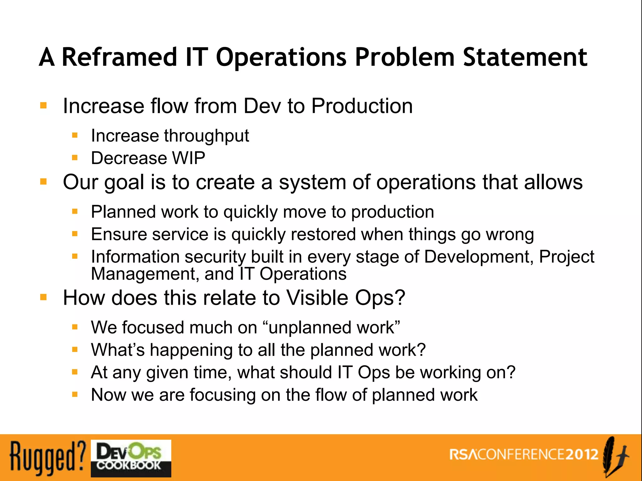 A Reframed IT Operations Problem Statement
 Increase flow from Dev to Production
    Increase throughput
    Decrease WIP
 Our goal is to create a system of operations that allows
    Planned work to quickly move to production
    Ensure service is quickly restored when things go wrong
    Information security built in every stage of Development, Project
     Management, and IT Operations
 How does this relate to Visible Ops?
      We focused much on “unplanned work”
      What’s happening to all the planned work?
      At any given time, what should IT Ops be working on?
      Now we are focusing on the flow of planned work
 