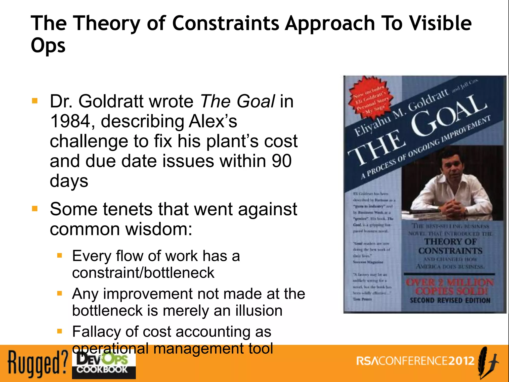 The Theory of Constraints Approach To Visible
Ops

 Dr. Goldratt wrote The Goal in
  1984, describing Alex’s
  challenge to fix his plant’s cost
  and due date issues within 90
  days
 Some tenets that went against
  common wisdom:
    Every flow of work has a
     constraint/bottleneck
    Any improvement not made at the
     bottleneck is merely an illusion
    Fallacy of cost accounting as
     operational management tool
 