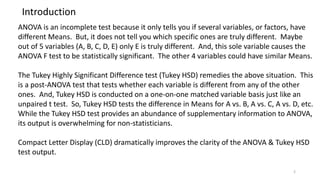 Introduction
ANOVA is an incomplete test because it only tells you if several variables, or factors, have
different Means. But, it does not tell you which specific ones are truly different. Maybe
out of 5 variables (A, B, C, D, E) only E is truly different. And, this sole variable causes the
ANOVA F test to be statistically significant. The other 4 variables could have similar Means.
The Tukey Highly Significant Difference test (Tukey HSD) remedies the above situation. This
is a post-ANOVA test that tests whether each variable is different from any of the other
ones. And, Tukey HSD is conducted on a one-on-one matched variable basis just like an
unpaired t test. So, Tukey HSD tests the difference in Means for A vs. B, A vs. C, A vs. D, etc.
While the Tukey HSD test provides an abundance of supplementary information to ANOVA,
its output is overwhelming for non-statisticians.
Compact Letter Display (CLD) dramatically improves the clarity of the ANOVA & Tukey HSD
test output.
2
 