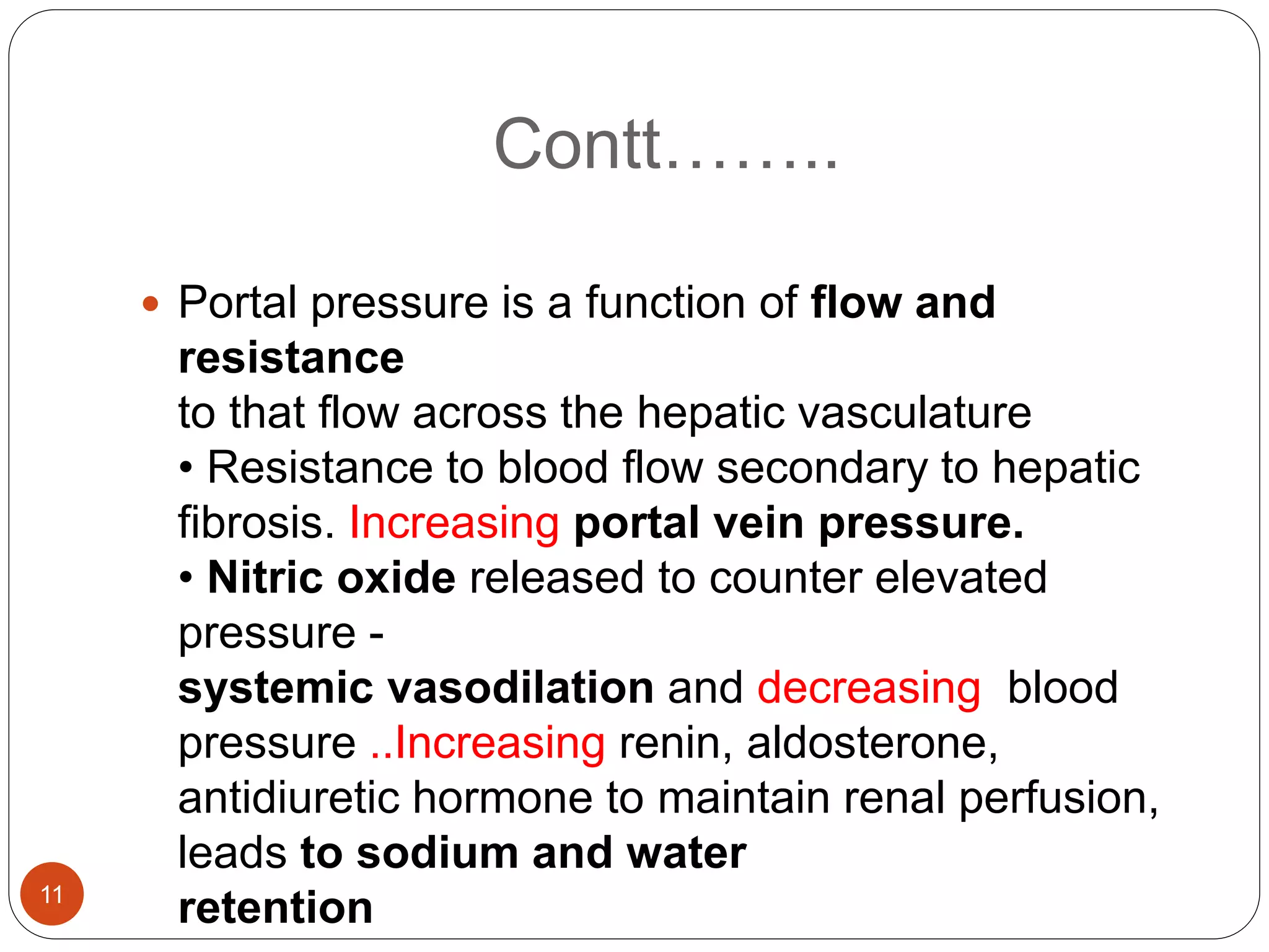 Contt……..
 Portal pressure is a function of flow and
resistance
to that flow across the hepatic vasculature
• Resistance to blood flow secondary to hepatic
fibrosis. Increasing portal vein pressure.
• Nitric oxide released to counter elevated
pressure -
systemic vasodilation and decreasing blood
pressure ..Increasing renin, aldosterone,
antidiuretic hormone to maintain renal perfusion,
leads to sodium and water
retention
11
 