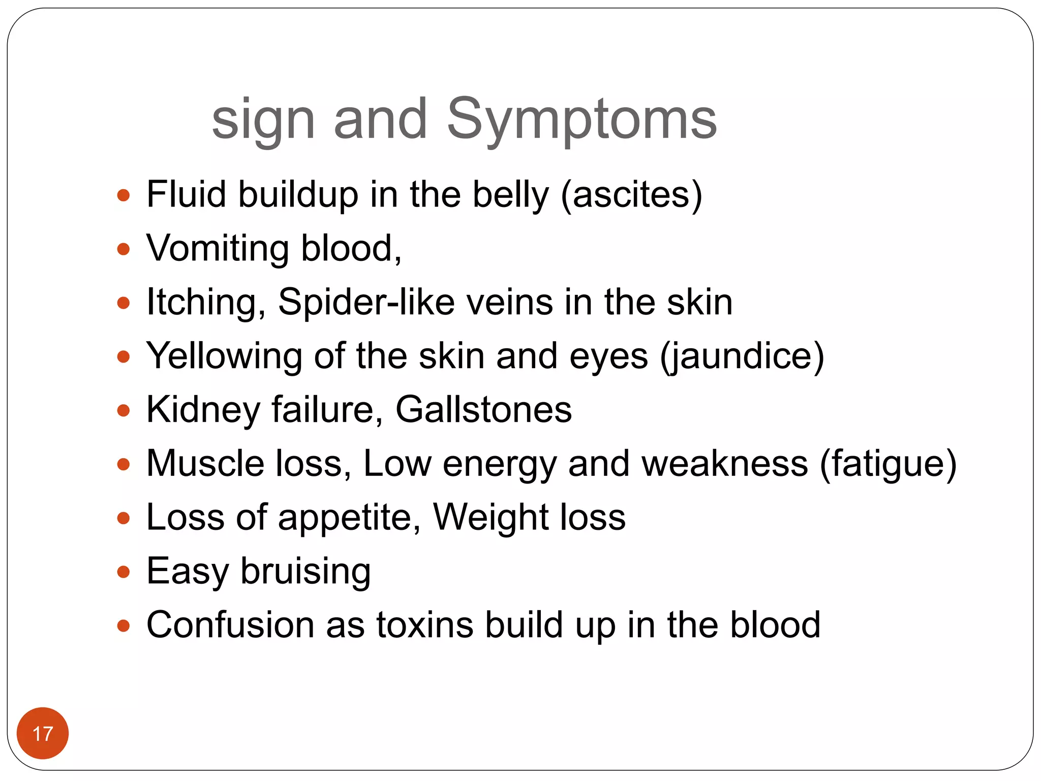 sign and Symptoms
 Fluid buildup in the belly (ascites)
 Vomiting blood,
 Itching, Spider-like veins in the skin
 Yellowing of the skin and eyes (jaundice)
 Kidney failure, Gallstones
 Muscle loss, Low energy and weakness (fatigue)
 Loss of appetite, Weight loss
 Easy bruising
 Confusion as toxins build up in the blood
17
 