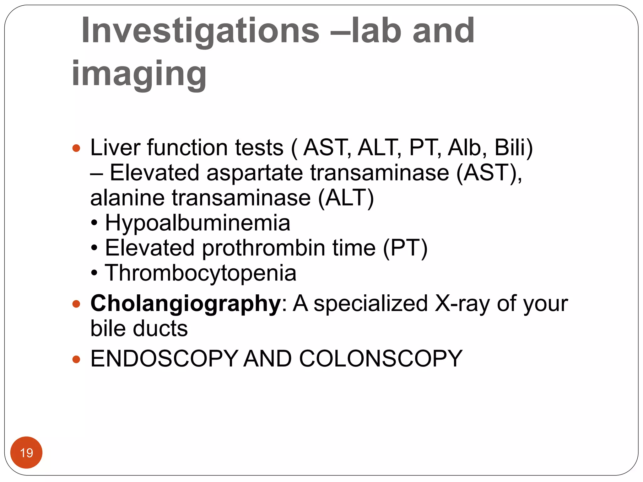 Investigations –lab and
imaging
 Liver function tests ( AST, ALT, PT, Alb, Bili)
– Elevated aspartate transaminase (AST),
alanine transaminase (ALT)
• Hypoalbuminemia
• Elevated prothrombin time (PT)
• Thrombocytopenia
 Cholangiography: A specialized X-ray of your
bile ducts
 ENDOSCOPY AND COLONSCOPY
19
 