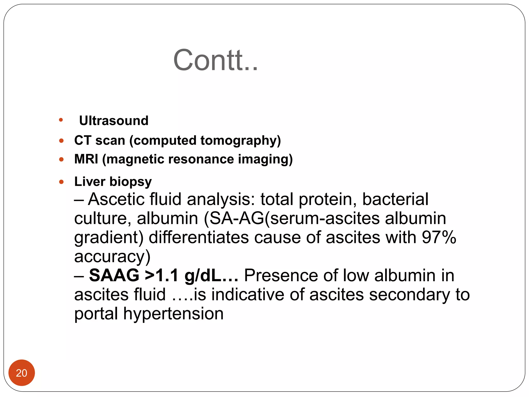 Contt..
• Ultrasound
 CT scan (computed tomography)
 MRI (magnetic resonance imaging)
 Liver biopsy
– Ascetic fluid analysis: total protein, bacterial
culture, albumin (SA-AG(serum-ascites albumin
gradient) differentiates cause of ascites with 97%
accuracy)
– SAAG >1.1 g/dL… Presence of low albumin in
ascites fluid ….is indicative of ascites secondary to
portal hypertension
20
 