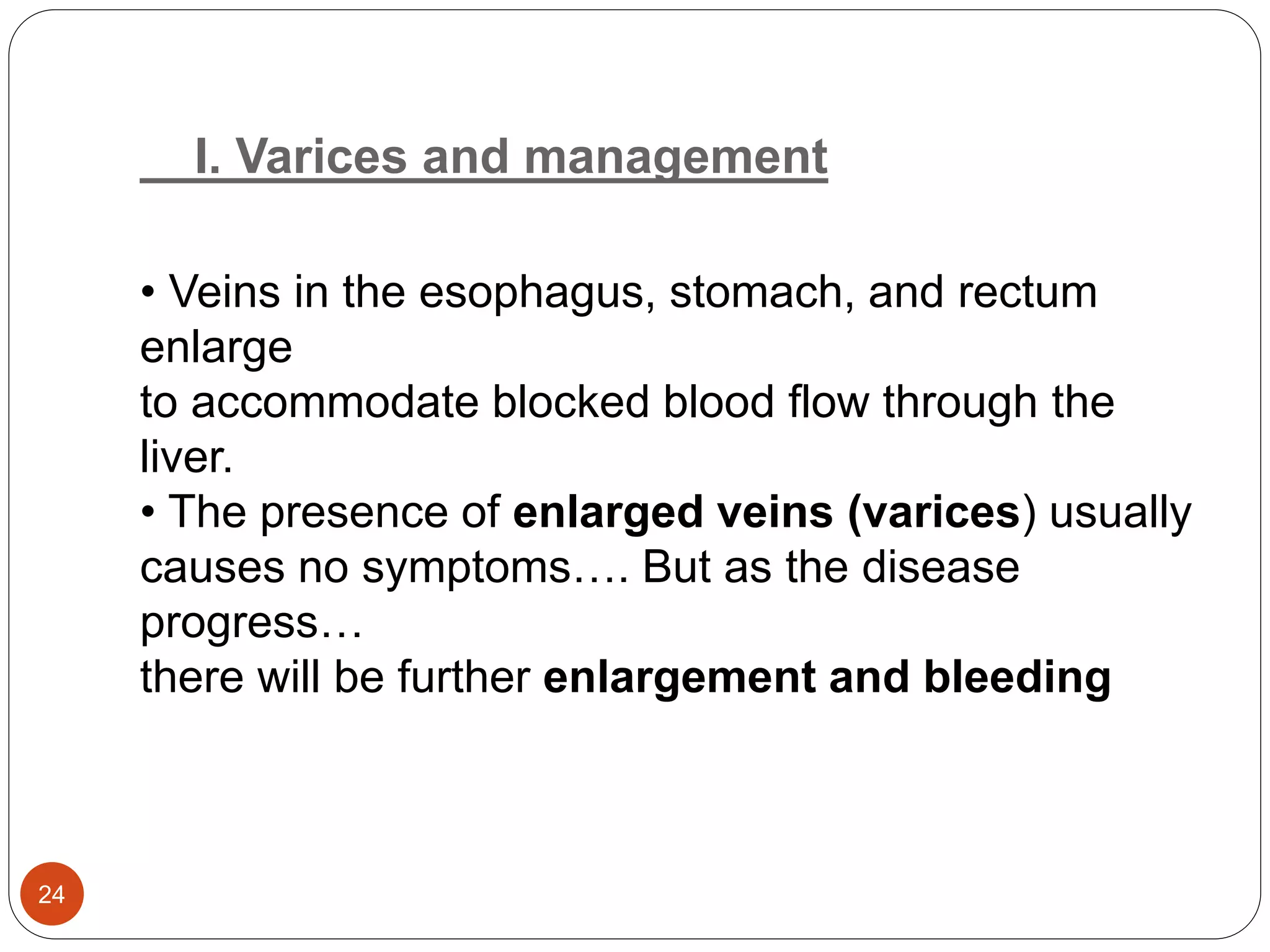 I. Varices and management
• Veins in the esophagus, stomach, and rectum
enlarge
to accommodate blocked blood flow through the
liver.
• The presence of enlarged veins (varices) usually
causes no symptoms…. But as the disease
progress…
there will be further enlargement and bleeding
24
 