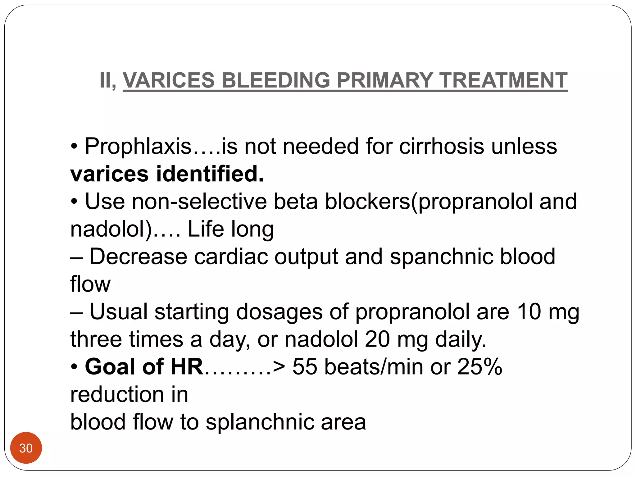 II, VARICES BLEEDING PRIMARY TREATMENT
• Prophlaxis….is not needed for cirrhosis unless
varices identified.
• Use non-selective beta blockers(propranolol and
nadolol)…. Life long
– Decrease cardiac output and spanchnic blood
flow
– Usual starting dosages of propranolol are 10 mg
three times a day, or nadolol 20 mg daily.
• Goal of HR………> 55 beats/min or 25%
reduction in
blood flow to splanchnic area
30
 