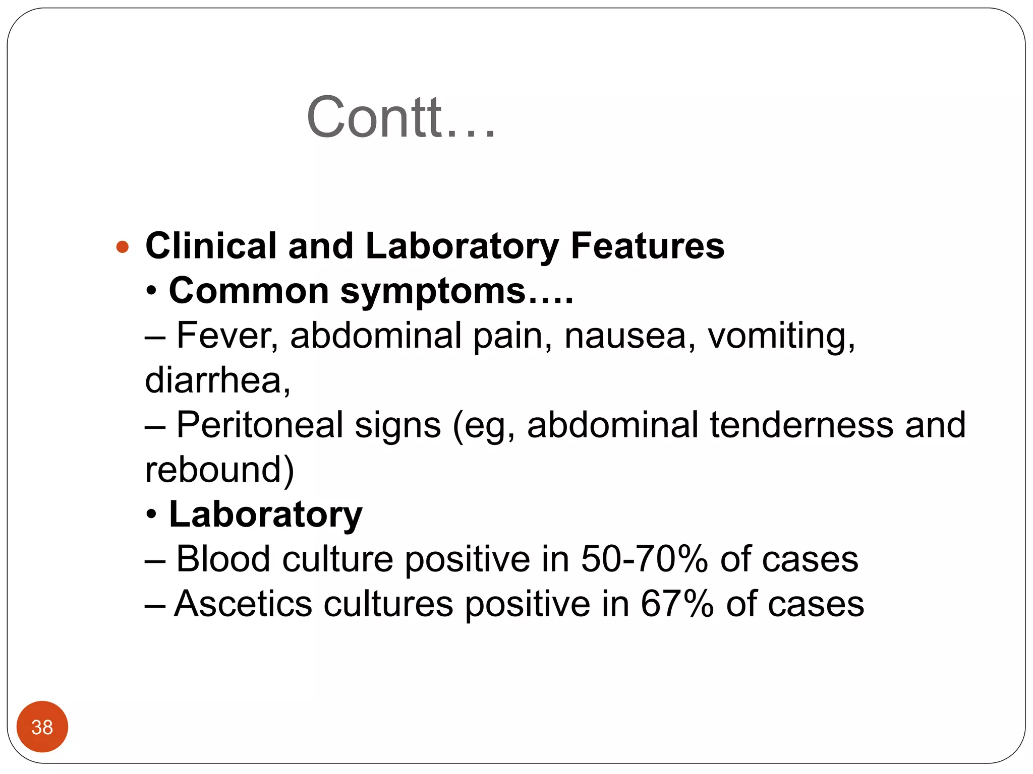 Contt…
 Clinical and Laboratory Features
• Common symptoms….
– Fever, abdominal pain, nausea, vomiting,
diarrhea,
– Peritoneal signs (eg, abdominal tenderness and
rebound)
• Laboratory
– Blood culture positive in 50-70% of cases
– Ascetics cultures positive in 67% of cases
38
 