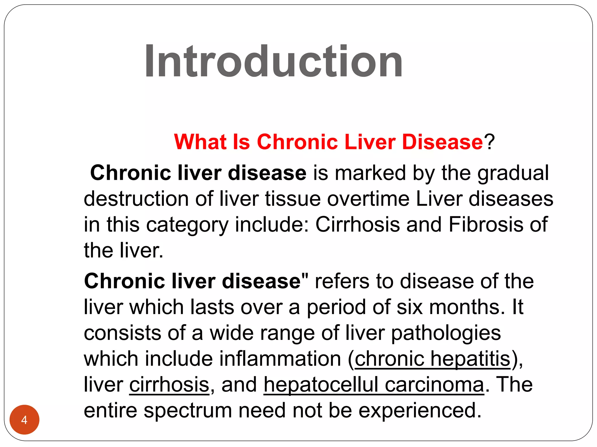 Introduction
What Is Chronic Liver Disease?
Chronic liver disease is marked by the gradual
destruction of liver tissue overtime Liver diseases
in this category include: Cirrhosis and Fibrosis of
the liver.
Chronic liver disease" refers to disease of the
liver which lasts over a period of six months. It
consists of a wide range of liver pathologies
which include inflammation (chronic hepatitis),
liver cirrhosis, and hepatocellul carcinoma. The
entire spectrum need not be experienced.
4
 