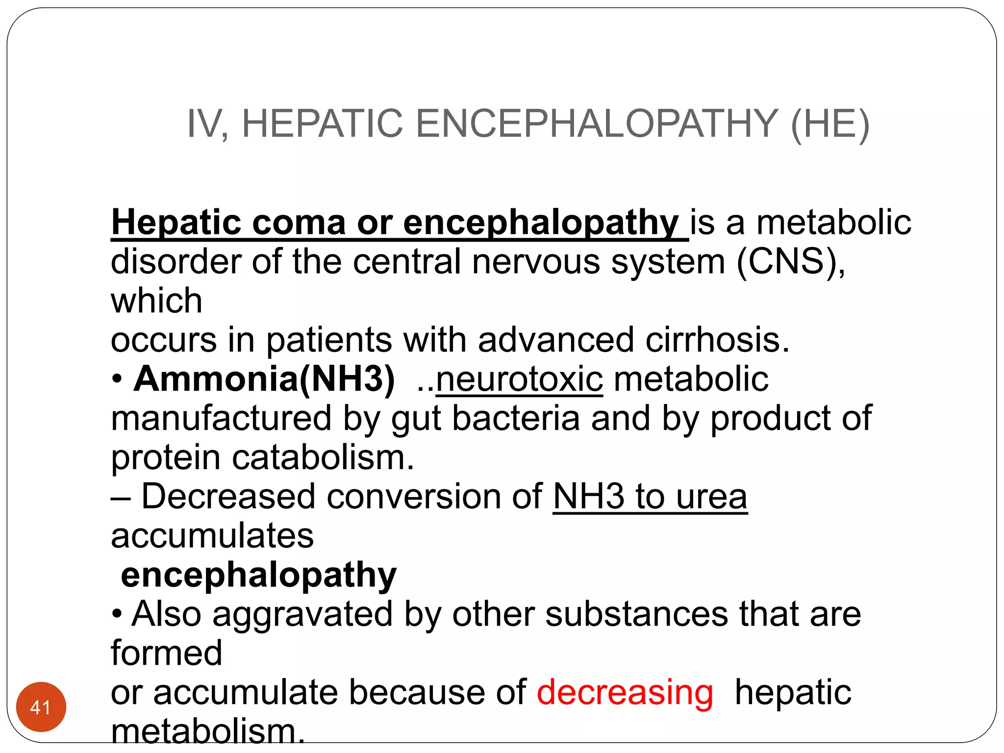 IV, HEPATIC ENCEPHALOPATHY (HE)
Hepatic coma or encephalopathy is a metabolic
disorder of the central nervous system (CNS),
which
occurs in patients with advanced cirrhosis.
• Ammonia(NH3) ..neurotoxic metabolic
manufactured by gut bacteria and by product of
protein catabolism.
– Decreased conversion of NH3 to urea
accumulates
encephalopathy
• Also aggravated by other substances that are
formed
or accumulate because of decreasing hepatic
metabolism.
41
 