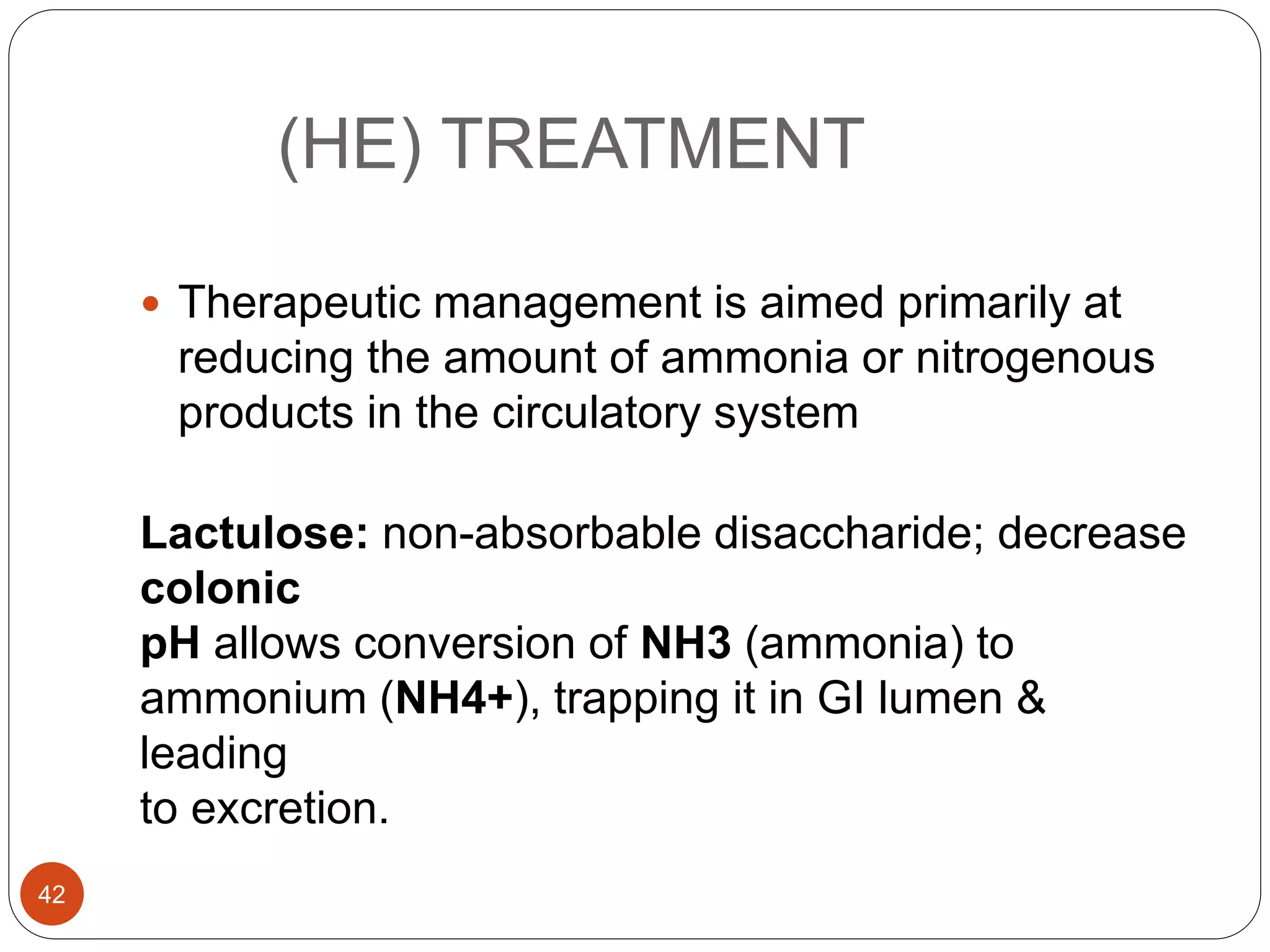 (HE) TREATMENT
 Therapeutic management is aimed primarily at
reducing the amount of ammonia or nitrogenous
products in the circulatory system
Lactulose: non-absorbable disaccharide; decrease
colonic
pH allows conversion of NH3 (ammonia) to
ammonium (NH4+), trapping it in GI lumen &
leading
to excretion.
42
 