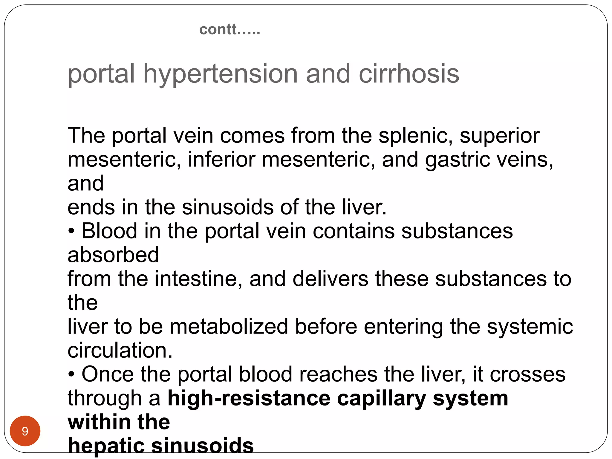contt…..
portal hypertension and cirrhosis
The portal vein comes from the splenic, superior
mesenteric, inferior mesenteric, and gastric veins,
and
ends in the sinusoids of the liver.
• Blood in the portal vein contains substances
absorbed
from the intestine, and delivers these substances to
the
liver to be metabolized before entering the systemic
circulation.
• Once the portal blood reaches the liver, it crosses
through a high-resistance capillary system
within the
hepatic sinusoids
9
 