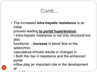 Contt…
 The increased intra-hepatic resistance is an
initial
process leading to portal hypertension.
• Intra-hepatic resistance is not only structural but
also
functional …increase in blood flow to the
splanchnic
vasculature.irrhosis results in changes in
• Both the rise in resistance and the enhanced
portal
inflow play an important role in the development
of
10
 