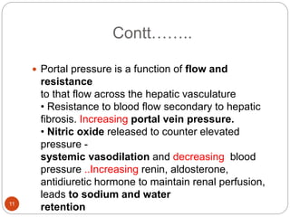 Contt……..
 Portal pressure is a function of flow and
resistance
to that flow across the hepatic vasculature
• Resistance to blood flow secondary to hepatic
fibrosis. Increasing portal vein pressure.
• Nitric oxide released to counter elevated
pressure -
systemic vasodilation and decreasing blood
pressure ..Increasing renin, aldosterone,
antidiuretic hormone to maintain renal perfusion,
leads to sodium and water
retention
11
 