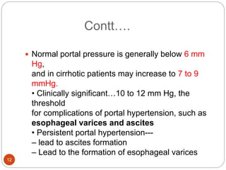 Contt….
 Normal portal pressure is generally below 6 mm
Hg,
and in cirrhotic patients may increase to 7 to 9
mmHg.
• Clinically significant…10 to 12 mm Hg, the
threshold
for complications of portal hypertension, such as
esophageal varices and ascites
• Persistent portal hypertension---
– lead to ascites formation
– Lead to the formation of esophageal varices
12
 