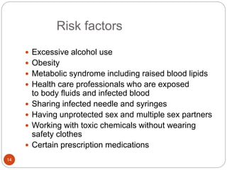 Risk factors
 Excessive alcohol use
 Obesity
 Metabolic syndrome including raised blood lipids
 Health care professionals who are exposed
to body fluids and infected blood
 Sharing infected needle and syringes
 Having unprotected sex and multiple sex partners
 Working with toxic chemicals without wearing
safety clothes
 Certain prescription medications
14
 