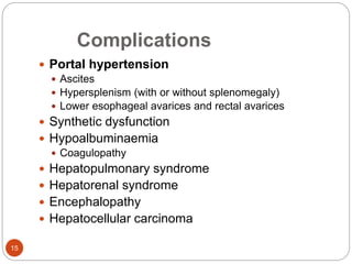 Complications
 Portal hypertension
 Ascites
 Hypersplenism (with or without splenomegaly)
 Lower esophageal avarices and rectal avarices
 Synthetic dysfunction
 Hypoalbuminaemia
 Coagulopathy
 Hepatopulmonary syndrome
 Hepatorenal syndrome
 Encephalopathy
 Hepatocellular carcinoma
15
 