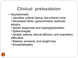 Clinical pretesatsion
 Asymptomatic
• Jaundice, scleral icterus, tea-colored urine
• Decreased libido, gynecomastia, testicular
atrophy
• Spider angiomata and hyperpigmentation
• Splenomegaly
• Ascites, edema, pleural effusion, and respiratory
difficulties
• Malaise, anorexia, and weight loss
• Encephalopathy
18
 