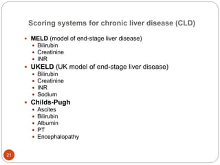 Scoring systems for chronic liver disease (CLD)
 MELD (model of end-stage liver disease)
 Bilirubin
 Creatinine
 INR
 UKELD (UK model of end-stage liver disease)
 Bilirubin
 Creatinine
 INR
 Sodium
 Childs-Pugh
 Ascites
 Bilirubin
 Albumin
 PT
 Encephalopathy
21
 