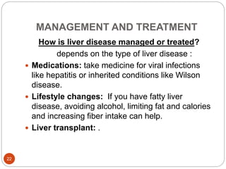 MANAGEMENT AND TREATMENT
How is liver disease managed or treated?
depends on the type of liver disease :
 Medications: take medicine for viral infections
like hepatitis or inherited conditions like Wilson
disease.
 Lifestyle changes: If you have fatty liver
disease, avoiding alcohol, limiting fat and calories
and increasing fiber intake can help.
 Liver transplant: .
22
 