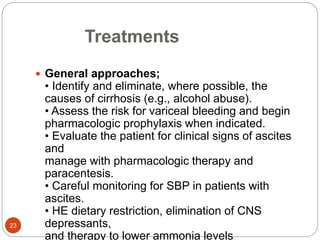 Treatments
 General approaches;
• Identify and eliminate, where possible, the
causes of cirrhosis (e.g., alcohol abuse).
• Assess the risk for variceal bleeding and begin
pharmacologic prophylaxis when indicated.
• Evaluate the patient for clinical signs of ascites
and
manage with pharmacologic therapy and
paracentesis.
• Careful monitoring for SBP in patients with
ascites.
• HE dietary restriction, elimination of CNS
depressants,
and therapy to lower ammonia levels
23
 