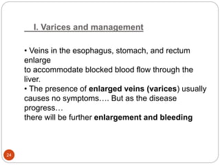 I. Varices and management
• Veins in the esophagus, stomach, and rectum
enlarge
to accommodate blocked blood flow through the
liver.
• The presence of enlarged veins (varices) usually
causes no symptoms…. But as the disease
progress…
there will be further enlargement and bleeding
24
 
