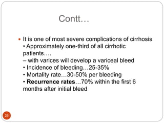 Contt…
 It is one of most severe complications of cirrhosis
• Approximately one-third of all cirrhotic
patients….
– with varices will develop a variceal bleed
• Incidence of bleeding…25-35%
• Mortality rate…30-50% per bleeding
• Recurrence rates…70% within the first 6
months after initial bleed
25
 