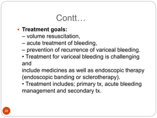Contt…
 Treatment goals:
– volume resuscitation,
– acute treatment of bleeding,
– prevention of recurrence of variceal bleeding.
• Treatment for variceal bleeding is challenging
and
include medicines as well as endoscopic therapy
(endoscopic banding or sclerotherapy).
• Treatment includes; primary tx, acute bleeding
management and secondary tx.
26
 