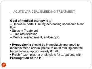ACUTE VARICEAL BLEEDING TREATMENT
Goal of medical therapy is to
– Decrease portal HTN by decreasing spanchnic blood
flow
• Steps in Treatment
– Fluid resuscitation
– Medical management, endoscopic
• Hypovolemia should be immediately managed to
maintain mean arterial pressure at 80 mm Hg and the
hemoglobin at approximately 8 g/dL.
• Fresh frozen plasma or platelets for ... patients with
Prolongation of the PT
27
 