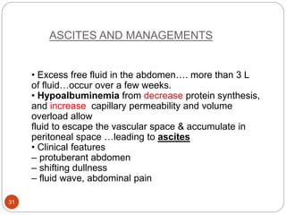 ASCITES AND MANAGEMENTS
• Excess free fluid in the abdomen…. more than 3 L
of fluid…occur over a few weeks.
• Hypoalbuminemia from decrease protein synthesis,
and increase capillary permeability and volume
overload allow
fluid to escape the vascular space & accumulate in
peritoneal space …leading to ascites
• Clinical features
– protuberant abdomen
– shifting dullness
– fluid wave, abdominal pain
31
 