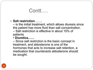 Contt….
 Salt restriction…….
– is the initial treatment, which allows diuresis since
the patient has more fluid than salt concentration.
– Salt restriction is effective in about 15% of
patients
• Diuretics……
– Since salt restriction is the basic concept in
treatment, and aldosterone is one of the
hormones that acts to increase salt retention, a
medication that counteracts aldosterone should
be sought.
34
 