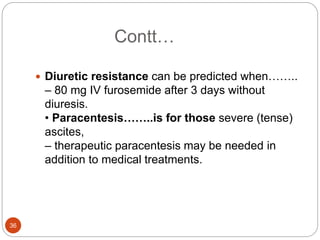 Contt…
 Diuretic resistance can be predicted when……..
– 80 mg IV furosemide after 3 days without
diuresis.
• Paracentesis……..is for those severe (tense)
ascites,
– therapeutic paracentesis may be needed in
addition to medical treatments.
36
 
