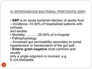 III, SPONTANEOUS BACTERIAL PERITONITIS (SBP)
• SBP is an acute bacterial infection of ascitic fluid.
– Incidence--10-30% of hospitalized patients with
cirrhosis
and ascites
• Mortality…………20-40% of in-hospital
• Pathophysiology
– Increased gut permeability secondary to portal
hypertension or translocation of the gut wall
• Enteric gram-negative most common and
usually
only a single organism is involved. e.g
E.coli,Klebsiella
37
 