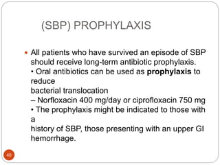 (SBP) PROPHYLAXIS
 All patients who have survived an episode of SBP
should receive long-term antibiotic prophylaxis.
• Oral antibiotics can be used as prophylaxis to
reduce
bacterial translocation
– Norfloxacin 400 mg/day or ciprofloxacin 750 mg
• The prophylaxis might be indicated to those with
a
history of SBP, those presenting with an upper GI
hemorrhage.
40
 