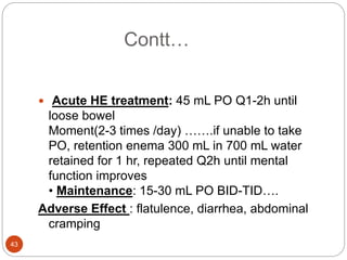 Contt…
 Acute HE treatment: 45 mL PO Q1-2h until
loose bowel
Moment(2-3 times /day) …….if unable to take
PO, retention enema 300 mL in 700 mL water
retained for 1 hr, repeated Q2h until mental
function improves
• Maintenance: 15-30 mL PO BID-TID….
Adverse Effect : flatulence, diarrhea, abdominal
cramping
43
 