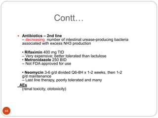 Contt…
 Antibiotics – 2nd line
– decreasing number of intestinal urease-producing bacteria
associated with excess NH3 production
• Rifaximin 400 mg TID
– Very expensive; better tolerated than lactulose
• Metronidazole 250 BID
– Not FDA approved for use
• Neomycin 3-6 g/d divided Q6-8H x 1-2 weeks, then 1-2
g/d maintenance
– Last line therapy, poorly tolerated and many
AEs
(renal toxicity, ototoxicity)
44
 