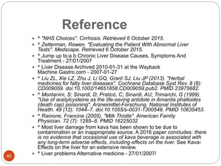 Reference
 ^ "NHS Choices". Cirrhosis. Retrieved 6 October 2015.
 ^ Zetterman, Rowen. "Evaluating the Patient With Abnormal Liver
Tests". Medscape. Retrieved 6 October 2015.
 ^ Jump up to:a b Chronic Liver Disease Causes, Symptoms And
Treatment - 27/01/2007
 ^ Liver Disease Archived 2010-01-31 at the Wayback
Machine Gastro.com - 2007-01-27
 ^ Liu ZL, Xie LZ, Zhu J, Li GQ, Grant SJ, Liu JP (2013). "Herbal
medicines for fatty liver diseases". Cochrane Database Syst Rev. 8 (8):
CD009059. doi:10.1002/14651858.CD009059.pub2. PMID 23975682.
 ^ Montanini, S; Sinardi, D; Praticò, C; Sinardi, AU; Trimarchi, G (1999).
"Use of acetylcysteine as the life-saving antidote in Amanita phalloides
(death cap) poisoning". Arzneimittel-Forschung. National Institutes of
Health. 49 (12): 1044–7. doi:10.1055/s-0031-1300549. PMID 10635453.
 ^ Rainone, Francine (2005). "Milk Thistle". American Family
Physician. 72 (7): 1285–8. PMID 16225032
 ^ Most liver damage from kava has been shown to be due to
contamination or an inappropriate source. A 2016 paper concludes: there
is no evidence that occasional use of kava beverage is associated with
any long-term adverse effects, including effects on the liver. See Kava-
Effects on the liver for an extensive review.
 ^ Liver problems Alternative medicine - 27/01/2007/
45
 