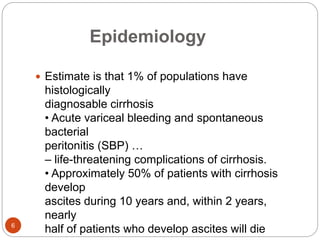 Epidemiology
 Estimate is that 1% of populations have
histologically
diagnosable cirrhosis
• Acute variceal bleeding and spontaneous
bacterial
peritonitis (SBP) …
– life-threatening complications of cirrhosis.
• Approximately 50% of patients with cirrhosis
develop
ascites during 10 years and, within 2 years,
nearly
half of patients who develop ascites will die
6
 