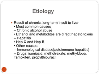 Etiology
 Result of chronic, long-term insult to liver
• Most common causes
– Chronic alcohol abuse
• Ethanol and metabolites are direct hepato toxins
– Hepatitis
• Hep C and Hep B
• Other causes
– Immunological disease[autoimmune hepatitis]
– Drugs: isoniazid, methotrexate, methyldopa,
Tamoxifen, propylthiouracil
7
 