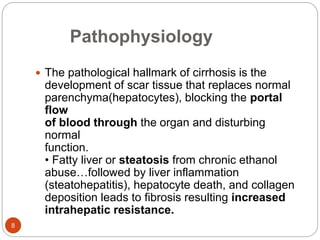 Pathophysiology
 The pathological hallmark of cirrhosis is the
development of scar tissue that replaces normal
parenchyma(hepatocytes), blocking the portal
flow
of blood through the organ and disturbing
normal
function.
• Fatty liver or steatosis from chronic ethanol
abuse…followed by liver inflammation
(steatohepatitis), hepatocyte death, and collagen
deposition leads to fibrosis resulting increased
intrahepatic resistance.
8
 