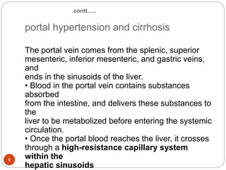 contt…..
portal hypertension and cirrhosis
The portal vein comes from the splenic, superior
mesenteric, inferior mesenteric, and gastric veins,
and
ends in the sinusoids of the liver.
• Blood in the portal vein contains substances
absorbed
from the intestine, and delivers these substances to
the
liver to be metabolized before entering the systemic
circulation.
• Once the portal blood reaches the liver, it crosses
through a high-resistance capillary system
within the
hepatic sinusoids
9
 