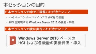 本セッションの目的
• ハイパーコンバージドインフラ (HCI) の価値
• HCI を実現する Windows Server 2016 の機能・特徴
▶ 本セッションの中でご理解いただきたいこと
Windows Server 2016 ベースの
HCI および各機能の実機評価・導入
▶ 本セッションの後に実行いただきたいこと
 