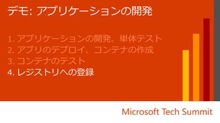 Microsoft Tech Summit
1. アプリケーションの開発、単体テスト
2. アプリのデプロイ、コンテナの作成
3. コンテナのテスト
4. レジストリへの登録
 
