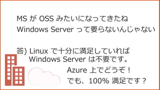 MS が OSS みたいになってきたね
Windows Server って要らないんじゃない
答) Linux で十分に満足していれば
Windows Server は不要です。
Azure 上でどうぞ！
でも、100% 満足です？
 