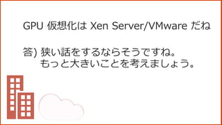 GPU 仮想化は Xen Server/VMware だね
答) 狭い話をするならそうですね。
もっと大きいことを考えましょう。
 