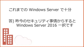 これまでの Windows Server で十分
答) 昨今のセキュリティ事情からすると
Windows Server 2016 一択です
 