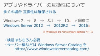 多くの場合 互換性は確保される
Windows 7 → 8 → 8.1 → 10※ と同様に
Windows Server 2012 → 2012R2 → 2016※
・検証はもちろん必要
・サーバー機などは Windows Server Catalog を
https://www.windowsservercatalog.com/
4
※ Windows 10 Anniversary edition ベース
 