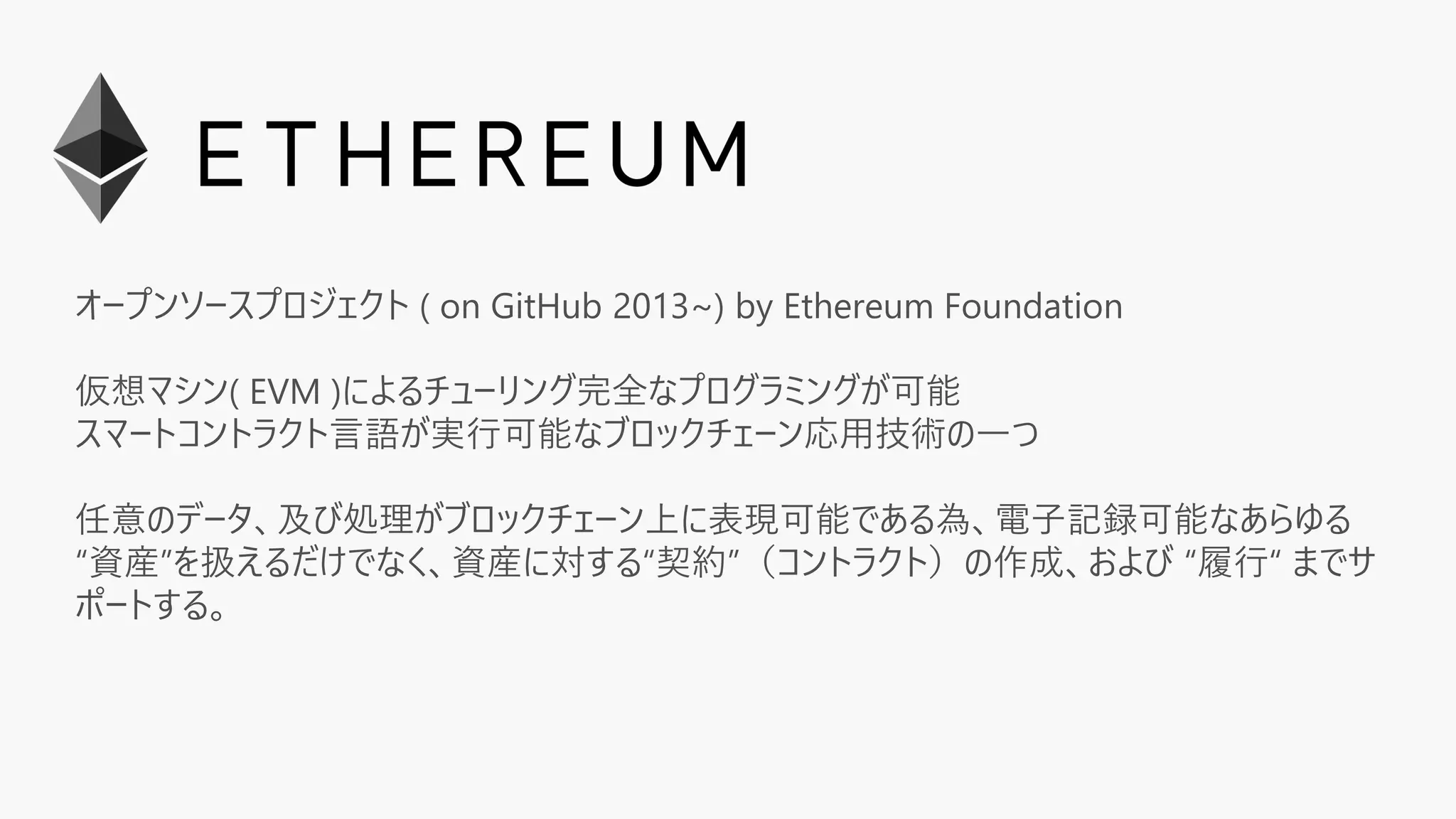 オープンソースプロジェクト ( on GitHub 2013~) by Ethereum Foundation
仮想マシン( EVM )によるチューリング完全なプログラミングが可能
スマートコントラクト言語が実行可能なブロックチェーン応用技術の一つ
任意のデータ、及び処理がブロックチェーン上に表現可能である為、電子記録可能なあらゆる
“資産”を扱えるだけでなく、資産に対する“契約”（コントラクト）の作成、および “履行“ までサ
ポートする。
 