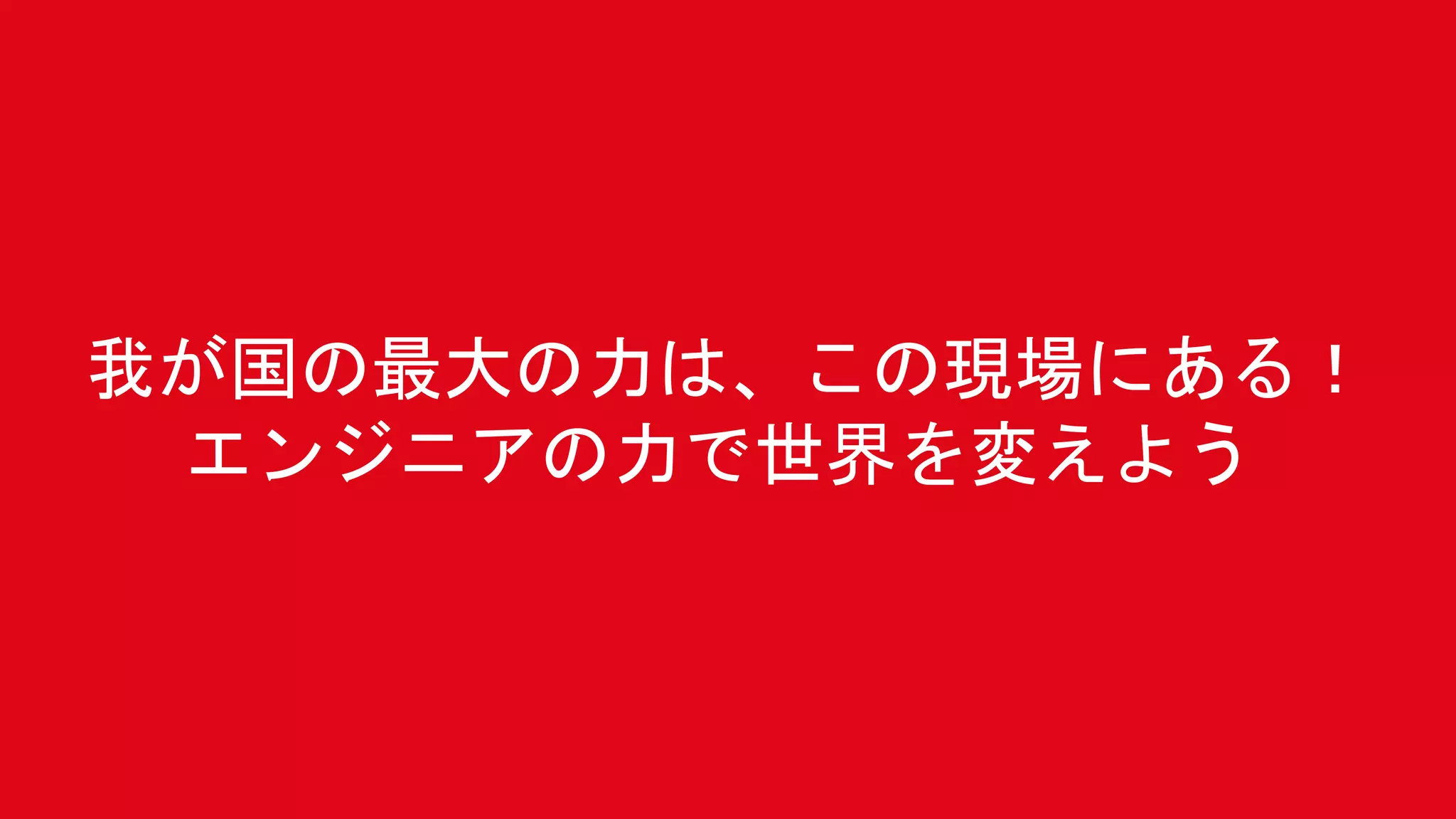 我が国の最大の力は、この現場にある！
エンジニアの力で世界を変えよう
 