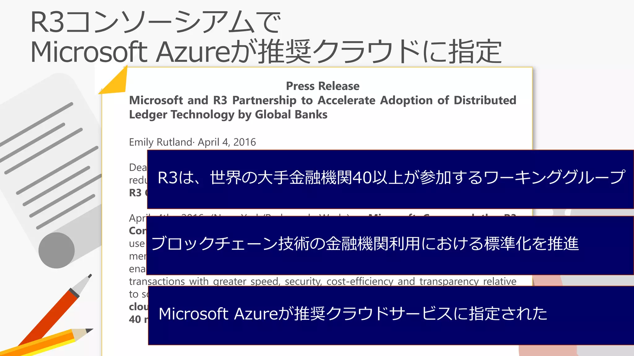 Press Release
Microsoft and R3 Partnership to Accelerate Adoption of Distributed
Ledger Technology by Global Banks
Emily Rutland· April 4, 2016
Deal will modernize technology and processes for the financial ecosystem,
reducing costs and fraud; Microsoft Azure named preferred cloud platform for
R3 Consortium.
April 4th, 2016 (New York/Redmond, Wash.) – Microsoft Corp. and the R3
Consortium today announced a strategic partnership that will accelerate the
use of distributed ledger technologies, also known as blockchain, among R3
member banks and global financial markets. Distributed ledger technologies
enable enterprises and business network participants to complete financial
transactions with greater speed, security, cost-efficiency and transparency relative
to solutions currently used. In addition, R3 named Microsoft Azure the preferred
cloud services provider for its R3 Lab and Research Center serving more than
40 member banks.
R3は、世界の大手金融機関40以上が参加するワーキンググループ
Microsoft Azureが推奨クラウドサービスに指定された
ブロックチェーン技術の金融機関利⽤における標準化を推進
 